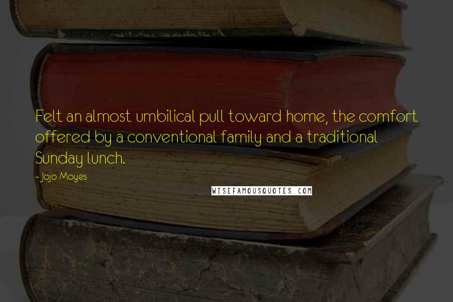 Jojo Moyes Quotes: Felt an almost umbilical pull toward home, the comfort offered by a conventional family and a traditional Sunday lunch.