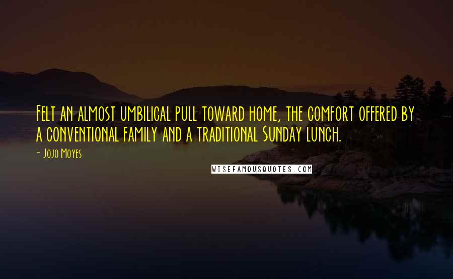Jojo Moyes Quotes: Felt an almost umbilical pull toward home, the comfort offered by a conventional family and a traditional Sunday lunch.