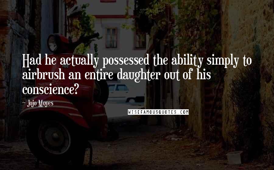 Jojo Moyes Quotes: Had he actually possessed the ability simply to airbrush an entire daughter out of his conscience?