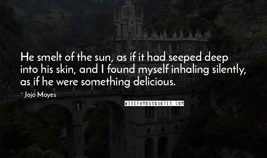 Jojo Moyes Quotes: He smelt of the sun, as if it had seeped deep into his skin, and I found myself inhaling silently, as if he were something delicious.