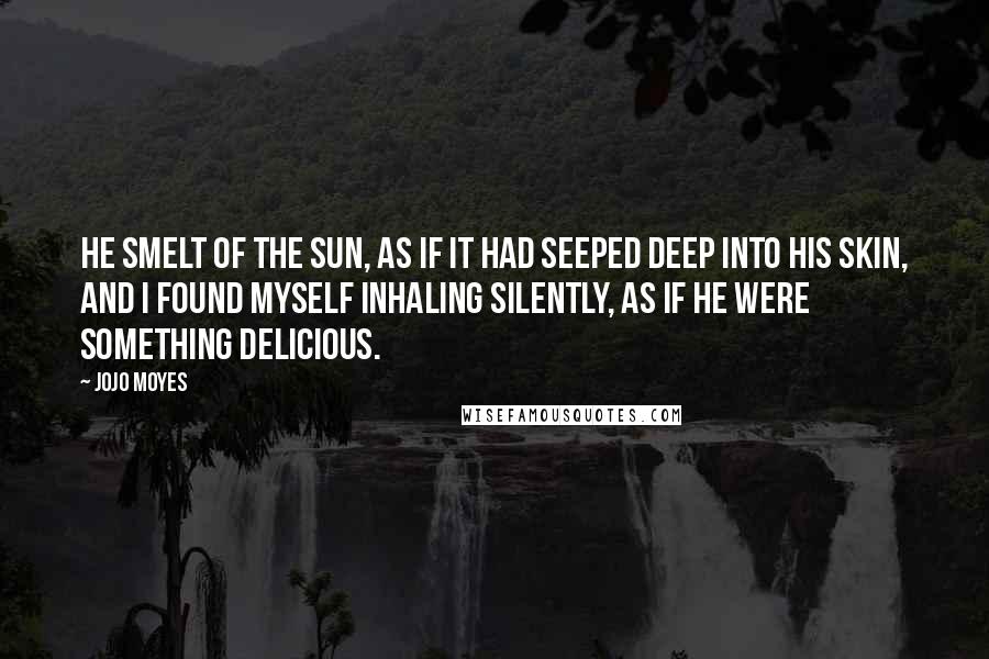 Jojo Moyes Quotes: He smelt of the sun, as if it had seeped deep into his skin, and I found myself inhaling silently, as if he were something delicious.