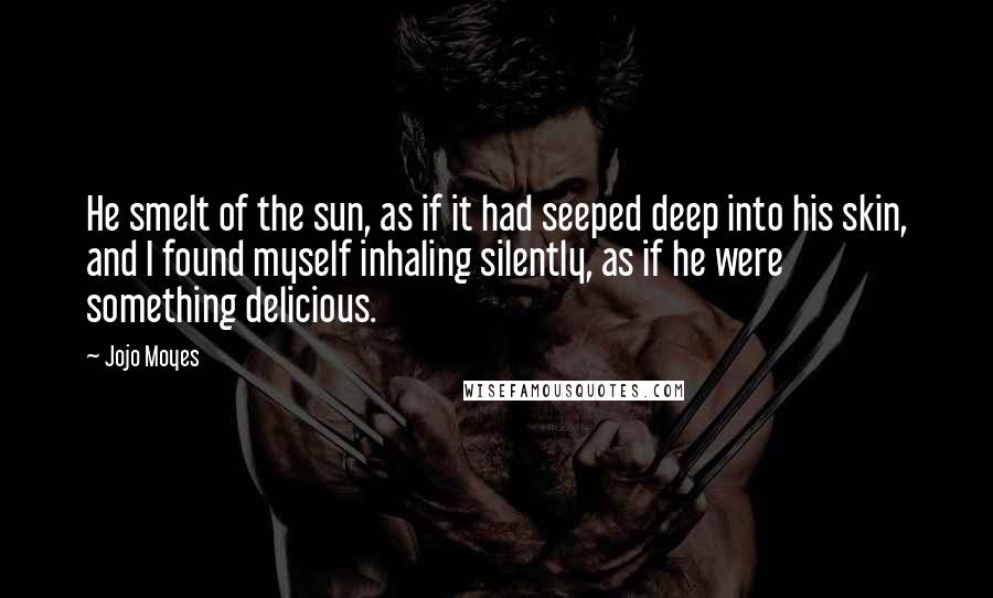 Jojo Moyes Quotes: He smelt of the sun, as if it had seeped deep into his skin, and I found myself inhaling silently, as if he were something delicious.