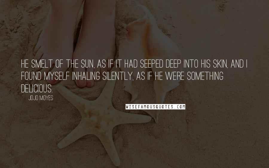 Jojo Moyes Quotes: He smelt of the sun, as if it had seeped deep into his skin, and I found myself inhaling silently, as if he were something delicious.