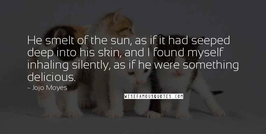 Jojo Moyes Quotes: He smelt of the sun, as if it had seeped deep into his skin, and I found myself inhaling silently, as if he were something delicious.