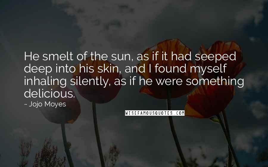 Jojo Moyes Quotes: He smelt of the sun, as if it had seeped deep into his skin, and I found myself inhaling silently, as if he were something delicious.