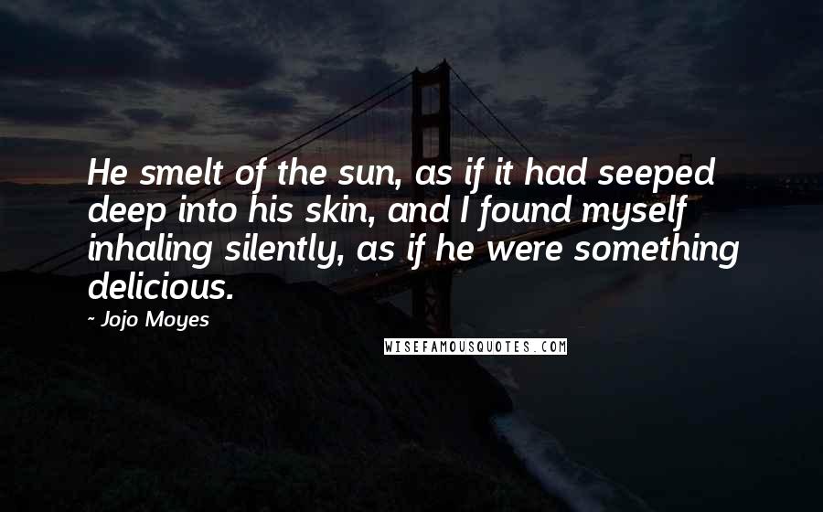 Jojo Moyes Quotes: He smelt of the sun, as if it had seeped deep into his skin, and I found myself inhaling silently, as if he were something delicious.
