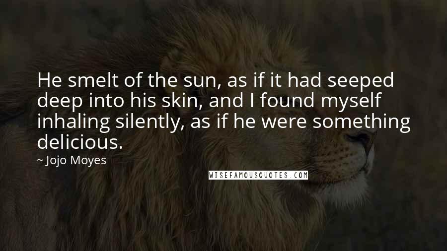 Jojo Moyes Quotes: He smelt of the sun, as if it had seeped deep into his skin, and I found myself inhaling silently, as if he were something delicious.