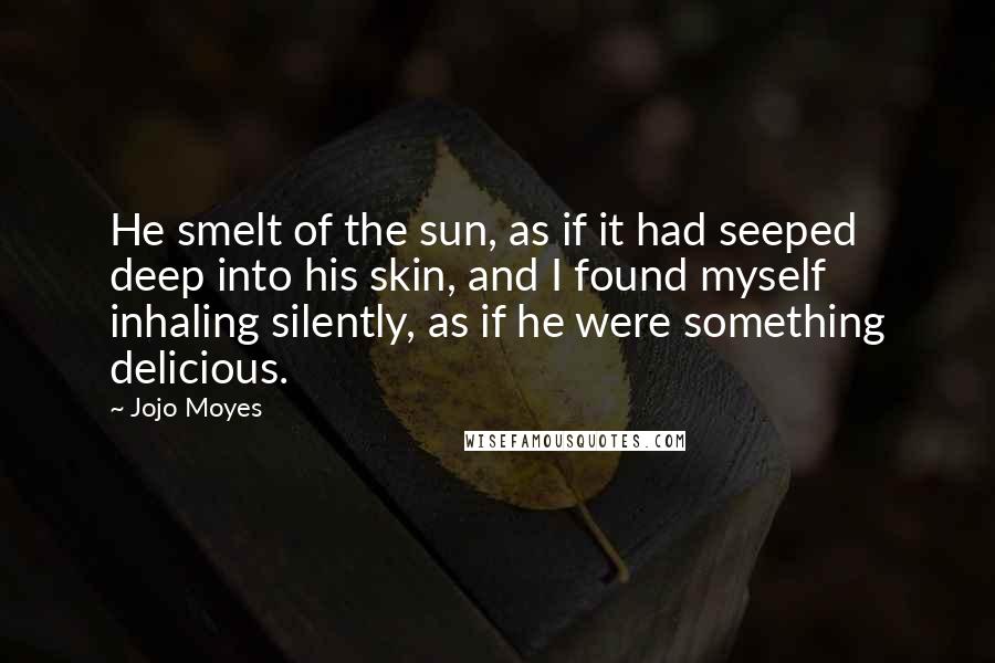 Jojo Moyes Quotes: He smelt of the sun, as if it had seeped deep into his skin, and I found myself inhaling silently, as if he were something delicious.