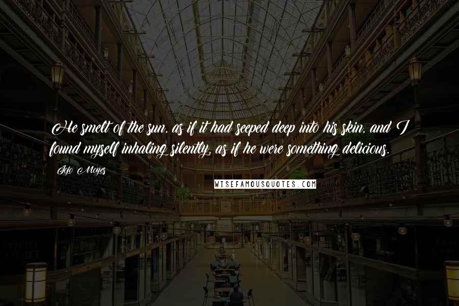 Jojo Moyes Quotes: He smelt of the sun, as if it had seeped deep into his skin, and I found myself inhaling silently, as if he were something delicious.