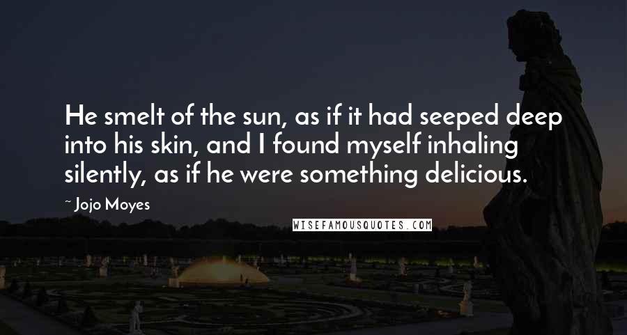 Jojo Moyes Quotes: He smelt of the sun, as if it had seeped deep into his skin, and I found myself inhaling silently, as if he were something delicious.