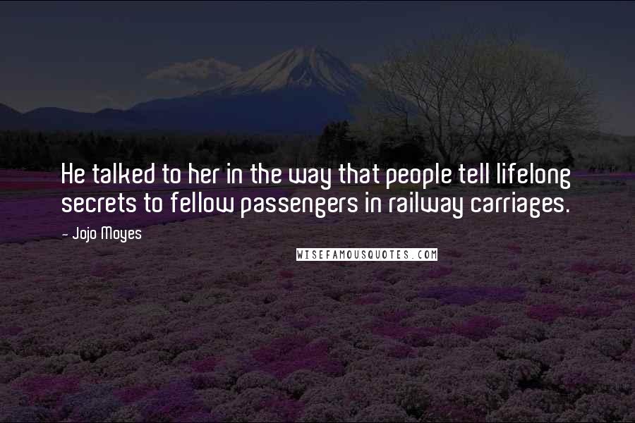 Jojo Moyes Quotes: He talked to her in the way that people tell lifelong secrets to fellow passengers in railway carriages.