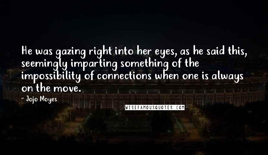 Jojo Moyes Quotes: He was gazing right into her eyes, as he said this, seemingly imparting something of the impossibility of connections when one is always on the move.