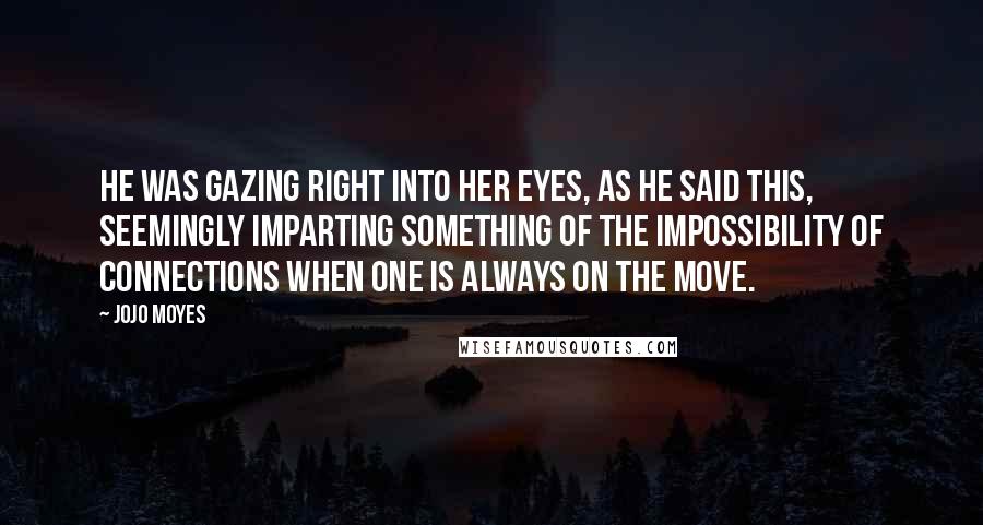 Jojo Moyes Quotes: He was gazing right into her eyes, as he said this, seemingly imparting something of the impossibility of connections when one is always on the move.