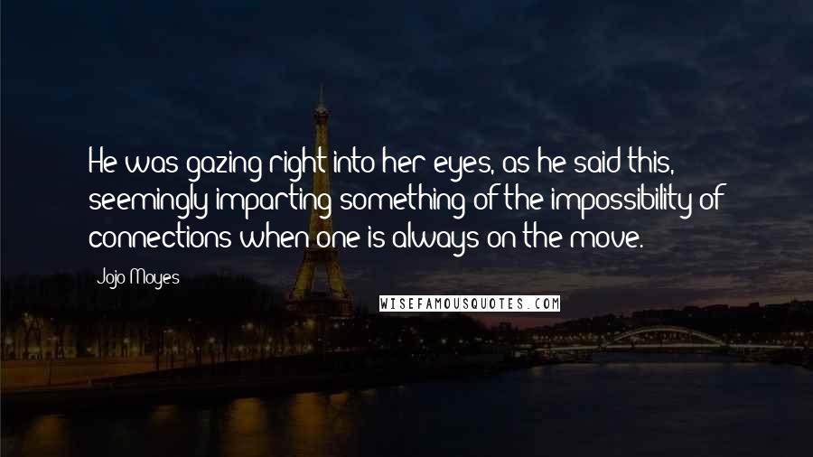 Jojo Moyes Quotes: He was gazing right into her eyes, as he said this, seemingly imparting something of the impossibility of connections when one is always on the move.