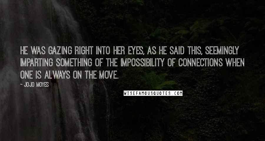 Jojo Moyes Quotes: He was gazing right into her eyes, as he said this, seemingly imparting something of the impossibility of connections when one is always on the move.