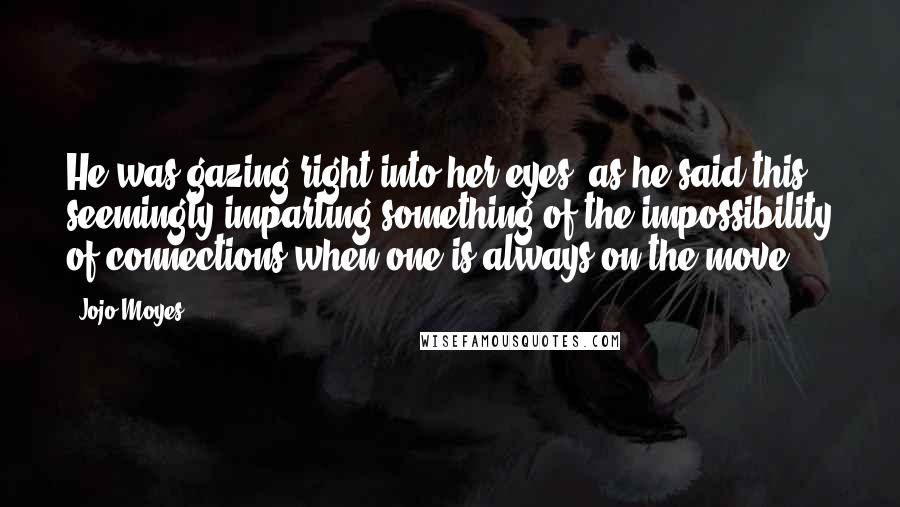 Jojo Moyes Quotes: He was gazing right into her eyes, as he said this, seemingly imparting something of the impossibility of connections when one is always on the move.