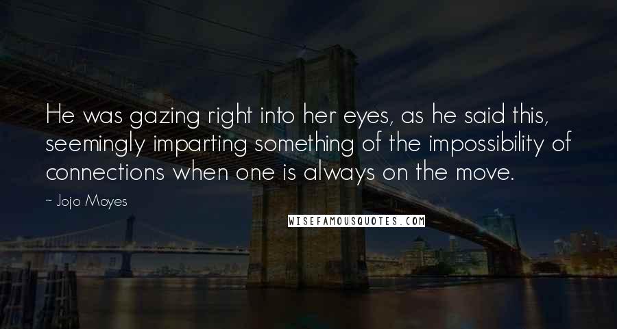 Jojo Moyes Quotes: He was gazing right into her eyes, as he said this, seemingly imparting something of the impossibility of connections when one is always on the move.