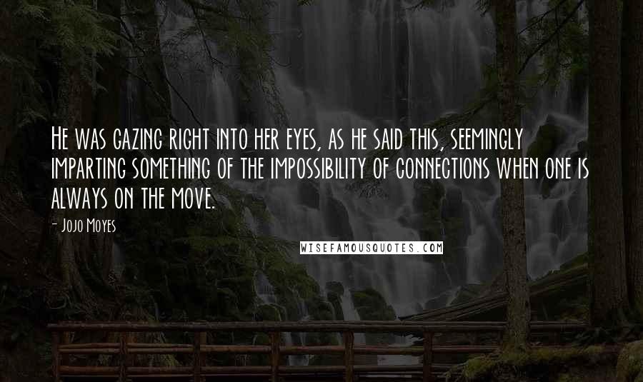 Jojo Moyes Quotes: He was gazing right into her eyes, as he said this, seemingly imparting something of the impossibility of connections when one is always on the move.