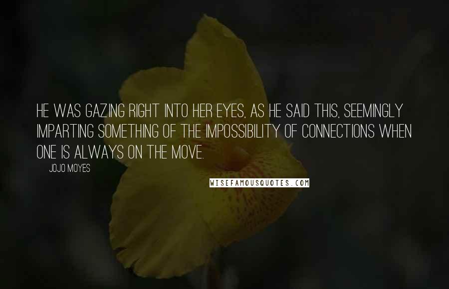 Jojo Moyes Quotes: He was gazing right into her eyes, as he said this, seemingly imparting something of the impossibility of connections when one is always on the move.