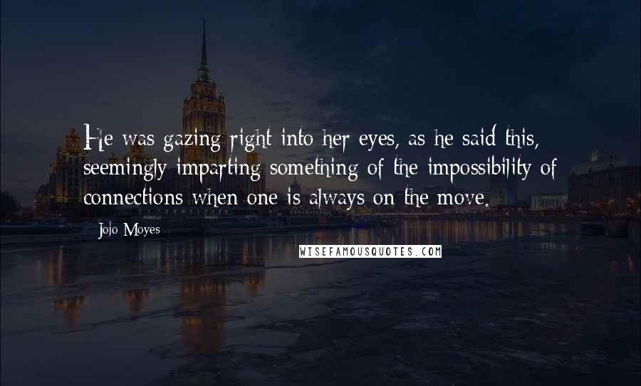 Jojo Moyes Quotes: He was gazing right into her eyes, as he said this, seemingly imparting something of the impossibility of connections when one is always on the move.