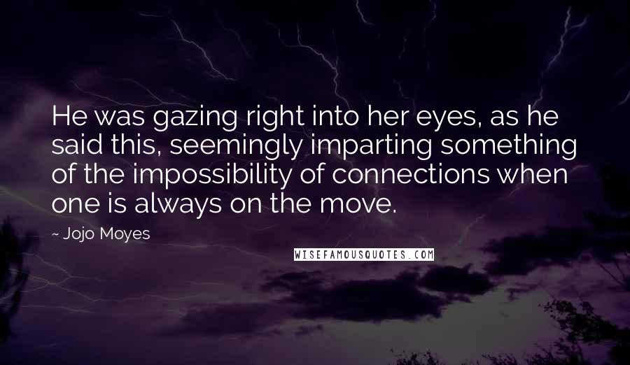 Jojo Moyes Quotes: He was gazing right into her eyes, as he said this, seemingly imparting something of the impossibility of connections when one is always on the move.