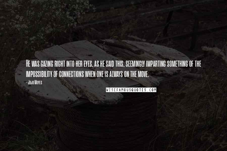 Jojo Moyes Quotes: He was gazing right into her eyes, as he said this, seemingly imparting something of the impossibility of connections when one is always on the move.