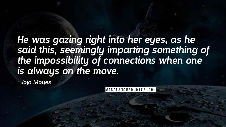 Jojo Moyes Quotes: He was gazing right into her eyes, as he said this, seemingly imparting something of the impossibility of connections when one is always on the move.