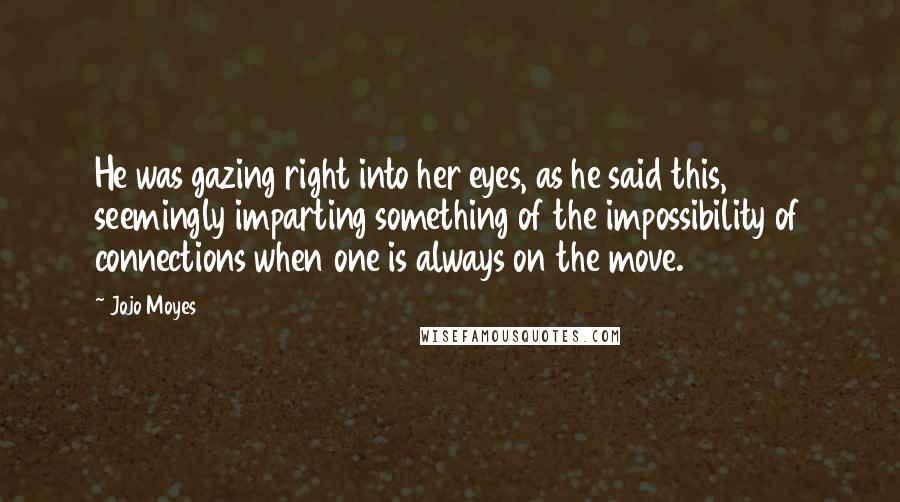 Jojo Moyes Quotes: He was gazing right into her eyes, as he said this, seemingly imparting something of the impossibility of connections when one is always on the move.