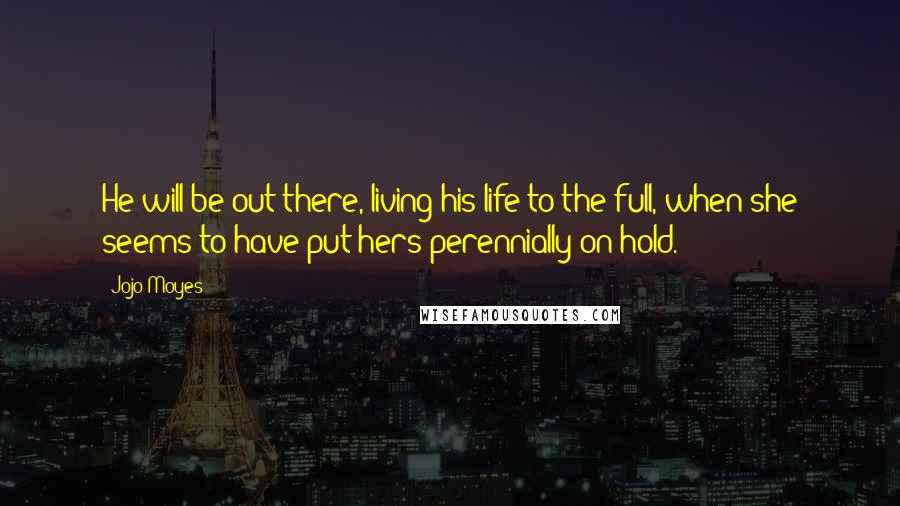 Jojo Moyes Quotes: He will be out there, living his life to the full, when she seems to have put hers perennially on hold.