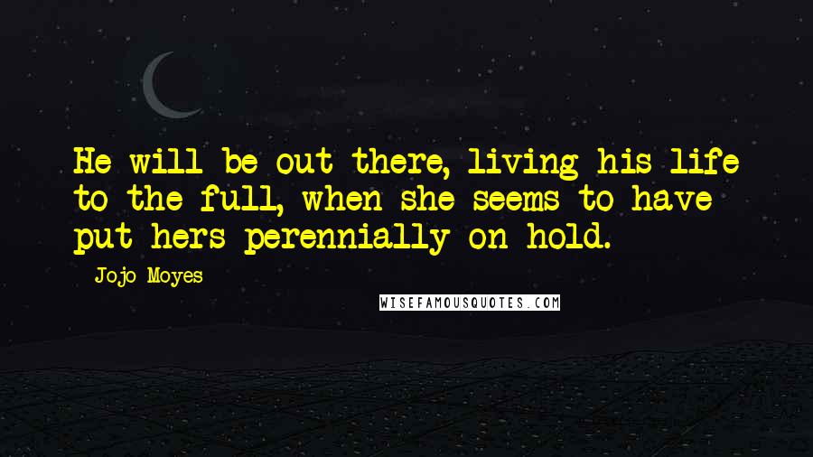 Jojo Moyes Quotes: He will be out there, living his life to the full, when she seems to have put hers perennially on hold.