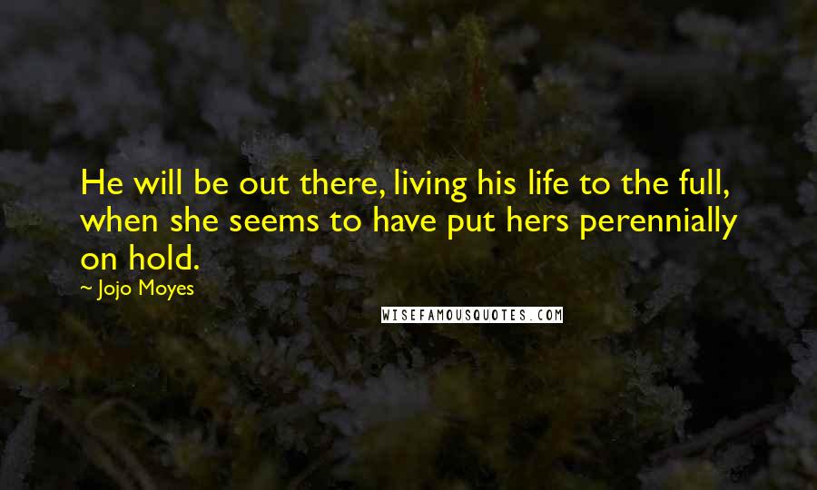 Jojo Moyes Quotes: He will be out there, living his life to the full, when she seems to have put hers perennially on hold.