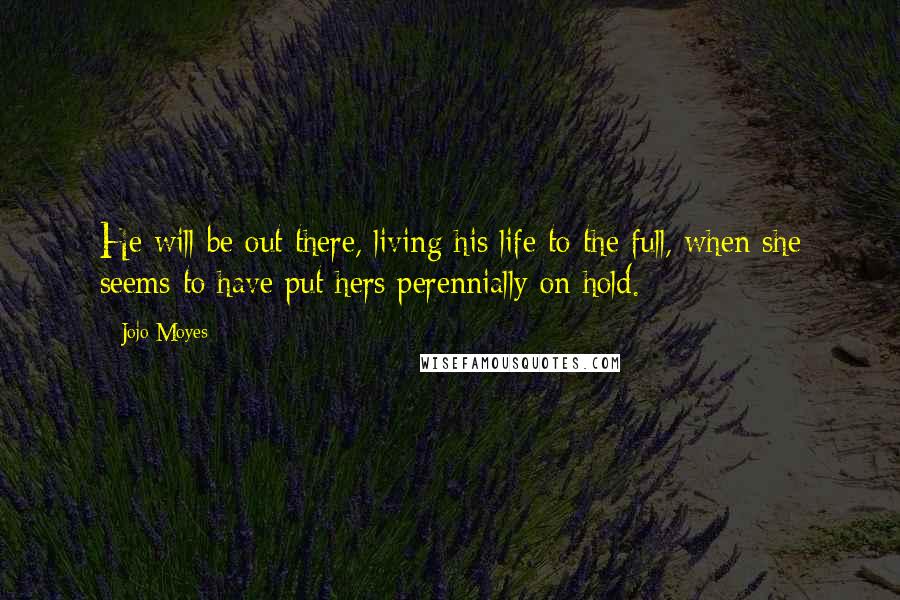 Jojo Moyes Quotes: He will be out there, living his life to the full, when she seems to have put hers perennially on hold.