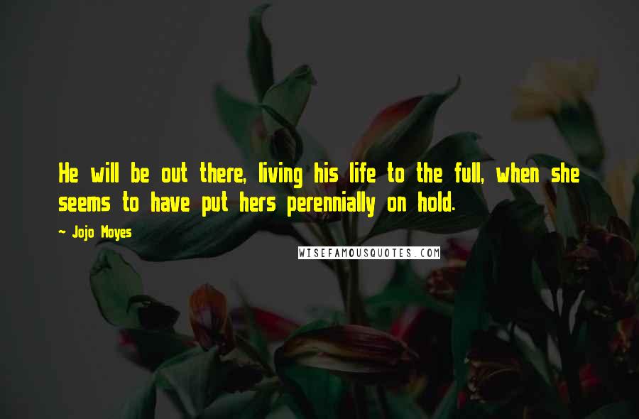 Jojo Moyes Quotes: He will be out there, living his life to the full, when she seems to have put hers perennially on hold.