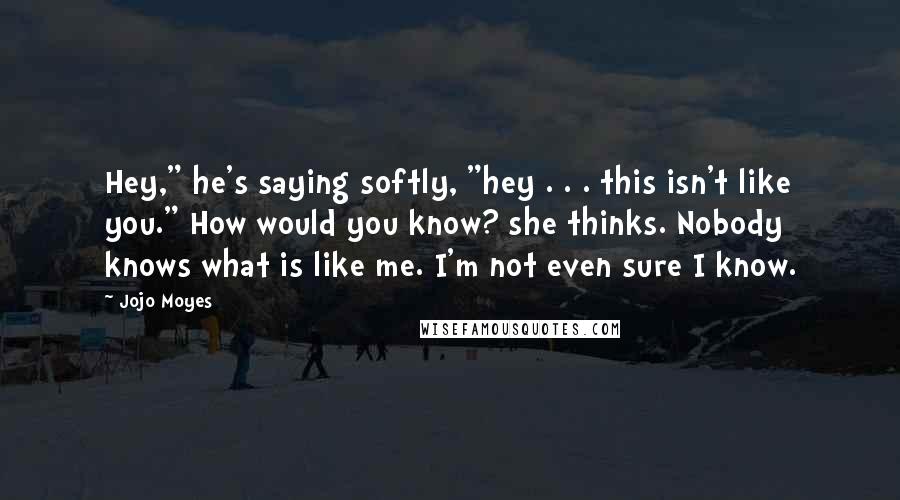 Jojo Moyes Quotes: Hey," he's saying softly, "hey . . . this isn't like you." How would you know? she thinks. Nobody knows what is like me. I'm not even sure I know.