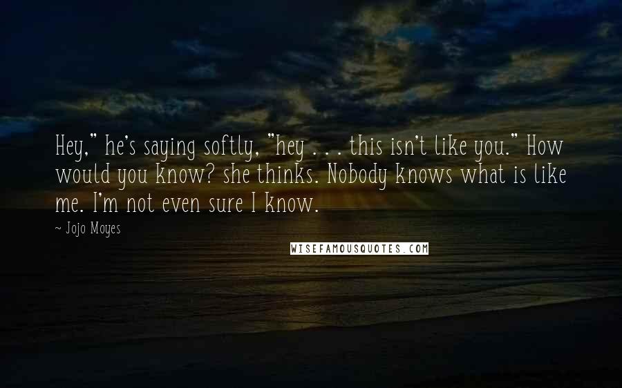 Jojo Moyes Quotes: Hey," he's saying softly, "hey . . . this isn't like you." How would you know? she thinks. Nobody knows what is like me. I'm not even sure I know.