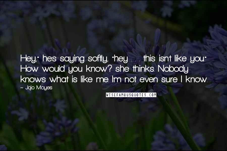 Jojo Moyes Quotes: Hey," he's saying softly, "hey . . . this isn't like you." How would you know? she thinks. Nobody knows what is like me. I'm not even sure I know.
