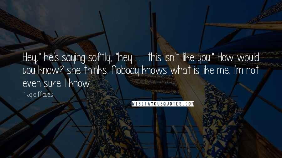 Jojo Moyes Quotes: Hey," he's saying softly, "hey . . . this isn't like you." How would you know? she thinks. Nobody knows what is like me. I'm not even sure I know.