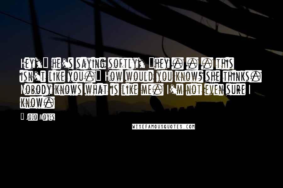 Jojo Moyes Quotes: Hey," he's saying softly, "hey . . . this isn't like you." How would you know? she thinks. Nobody knows what is like me. I'm not even sure I know.