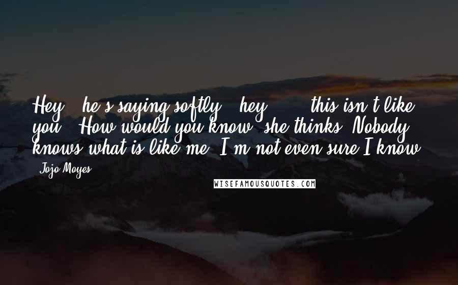 Jojo Moyes Quotes: Hey," he's saying softly, "hey . . . this isn't like you." How would you know? she thinks. Nobody knows what is like me. I'm not even sure I know.