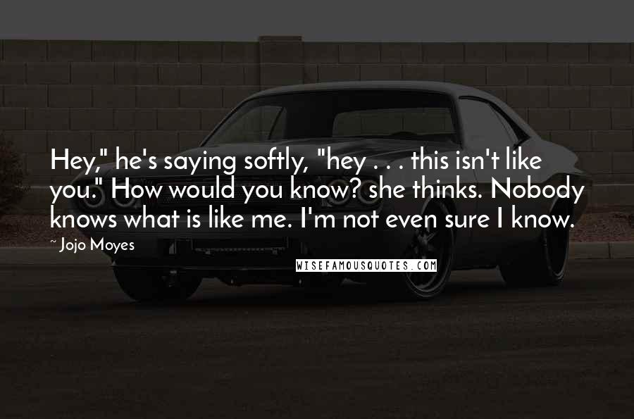 Jojo Moyes Quotes: Hey," he's saying softly, "hey . . . this isn't like you." How would you know? she thinks. Nobody knows what is like me. I'm not even sure I know.