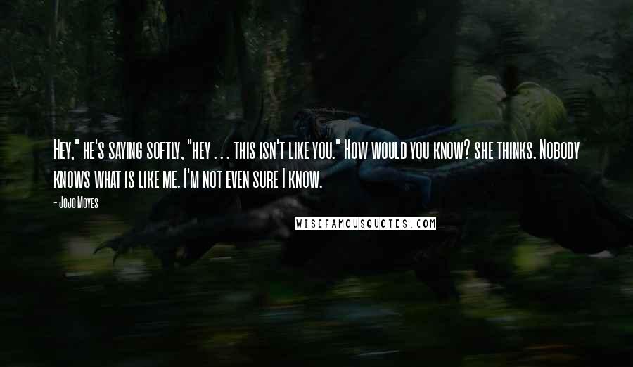 Jojo Moyes Quotes: Hey," he's saying softly, "hey . . . this isn't like you." How would you know? she thinks. Nobody knows what is like me. I'm not even sure I know.