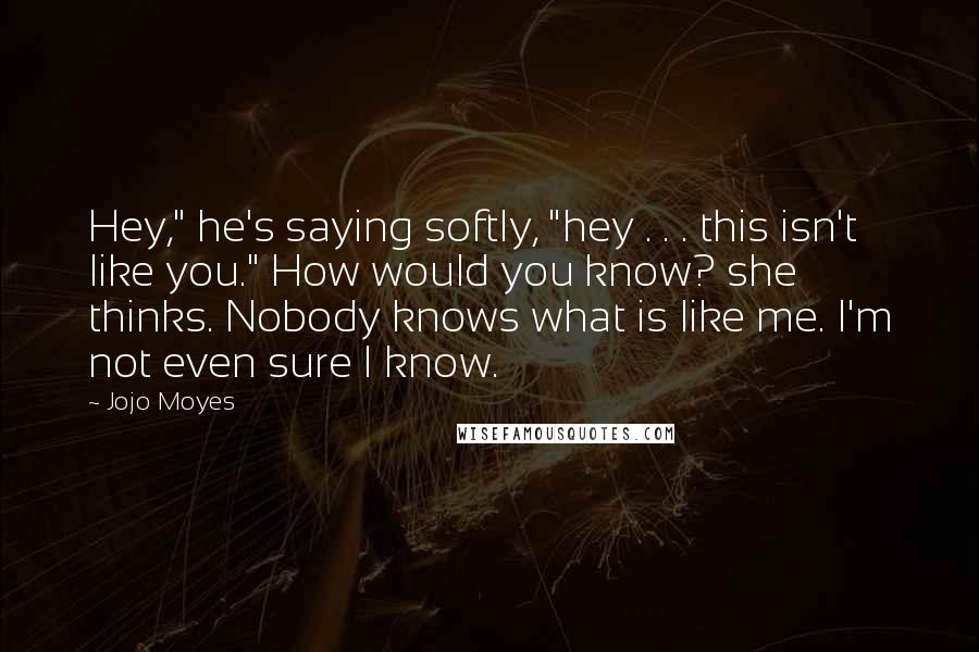Jojo Moyes Quotes: Hey," he's saying softly, "hey . . . this isn't like you." How would you know? she thinks. Nobody knows what is like me. I'm not even sure I know.