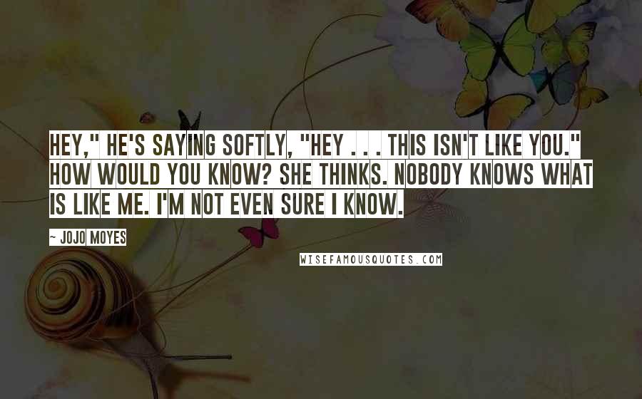 Jojo Moyes Quotes: Hey," he's saying softly, "hey . . . this isn't like you." How would you know? she thinks. Nobody knows what is like me. I'm not even sure I know.