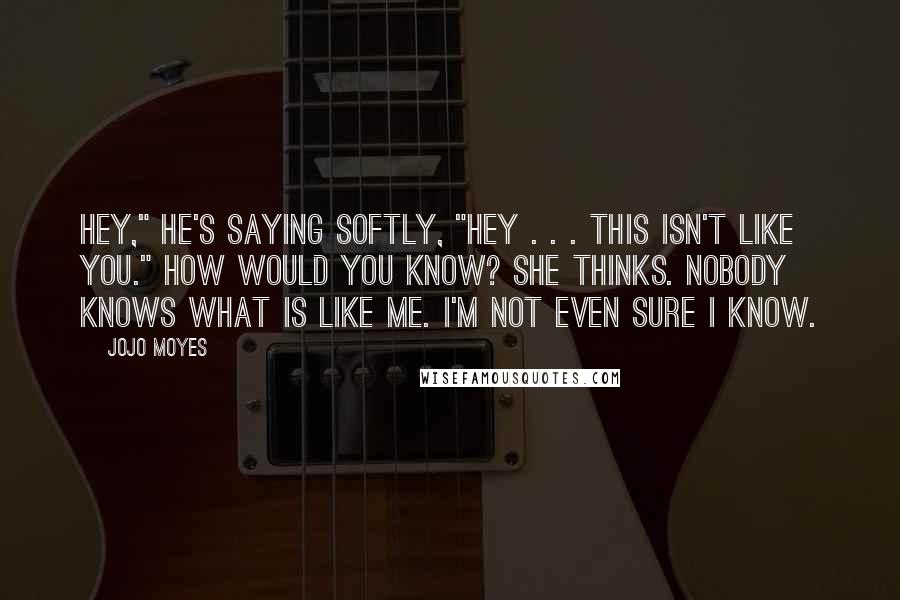 Jojo Moyes Quotes: Hey," he's saying softly, "hey . . . this isn't like you." How would you know? she thinks. Nobody knows what is like me. I'm not even sure I know.