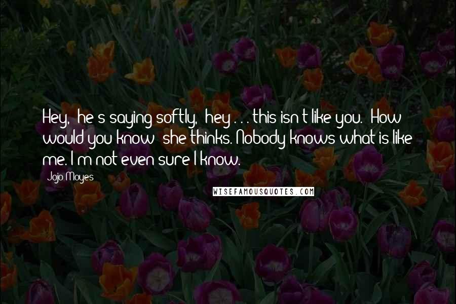 Jojo Moyes Quotes: Hey," he's saying softly, "hey . . . this isn't like you." How would you know? she thinks. Nobody knows what is like me. I'm not even sure I know.
