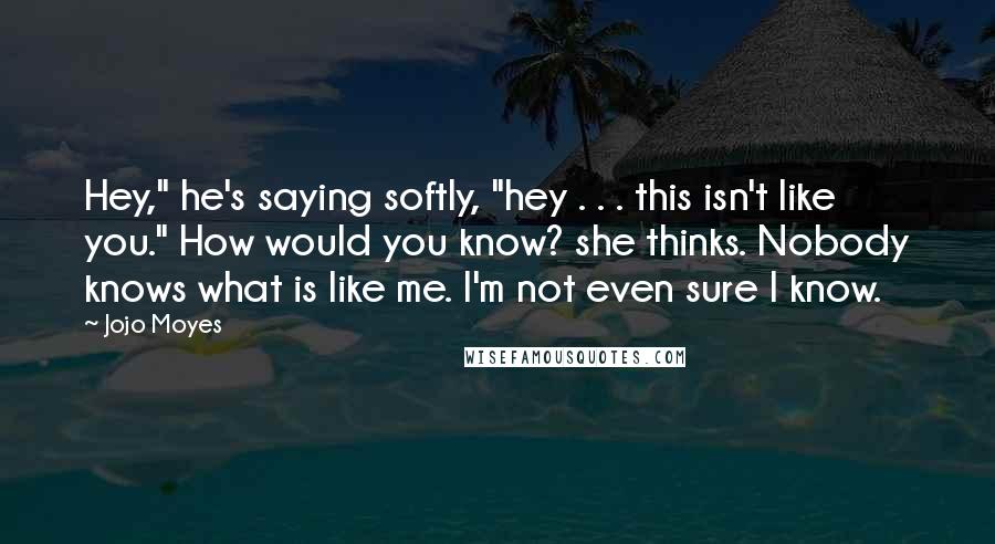 Jojo Moyes Quotes: Hey," he's saying softly, "hey . . . this isn't like you." How would you know? she thinks. Nobody knows what is like me. I'm not even sure I know.