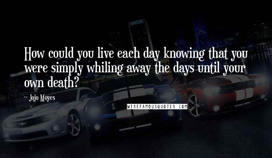Jojo Moyes Quotes: How could you live each day knowing that you were simply whiling away the days until your own death?