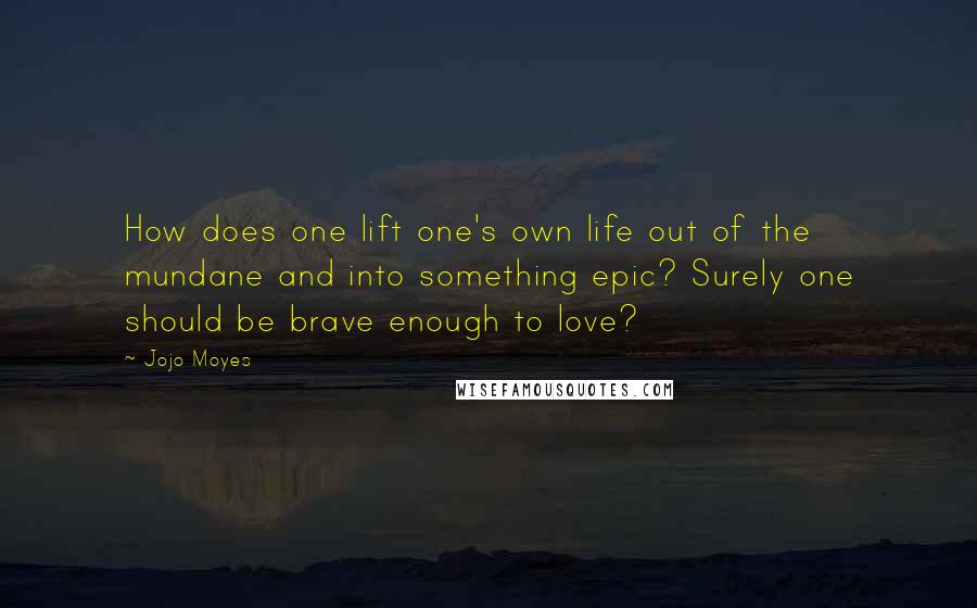 Jojo Moyes Quotes: How does one lift one's own life out of the mundane and into something epic? Surely one should be brave enough to love?