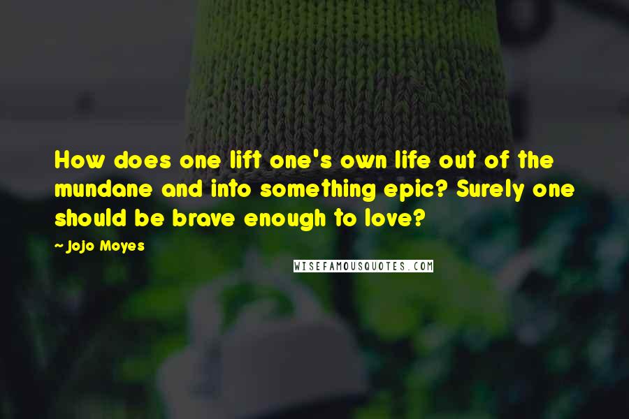 Jojo Moyes Quotes: How does one lift one's own life out of the mundane and into something epic? Surely one should be brave enough to love?