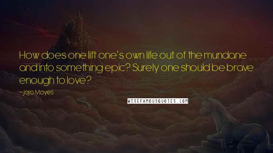 Jojo Moyes Quotes: How does one lift one's own life out of the mundane and into something epic? Surely one should be brave enough to love?